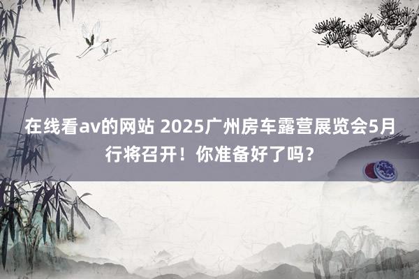在线看av的网站 2025广州房车露营展览会5月行将召开！你准备好了吗？