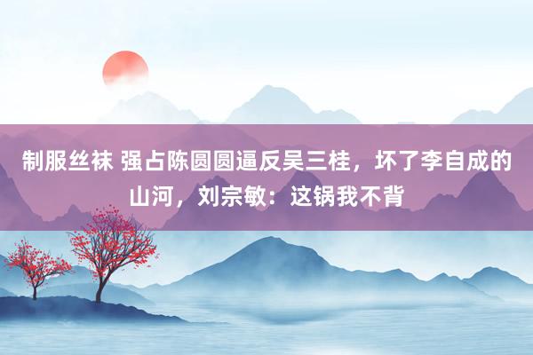 制服丝袜 强占陈圆圆逼反吴三桂，坏了李自成的山河，刘宗敏：这锅我不背