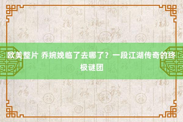 欧美整片 乔婉娩临了去哪了？一段江湖传奇的终极谜团