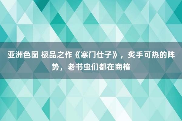 亚洲色图 极品之作《寒门仕子》，炙手可热的阵势，老书虫们都在商榷