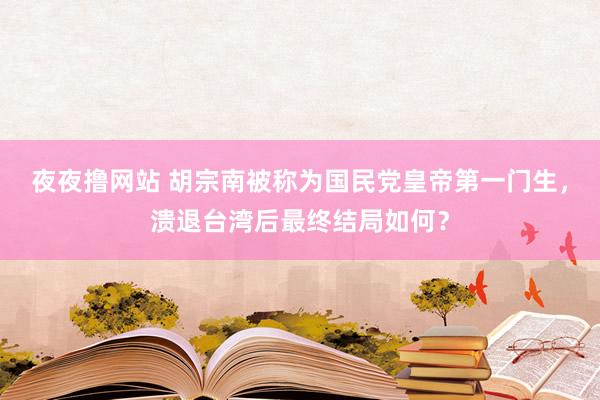 夜夜撸网站 胡宗南被称为国民党皇帝第一门生，溃退台湾后最终结局如何？