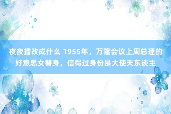夜夜撸改成什么 1955年，万隆会议上周总理的好意思女替身，信得过身份是大使夫东谈主