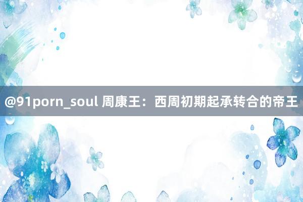 @91porn_soul 周康王：西周初期起承转合的帝王
