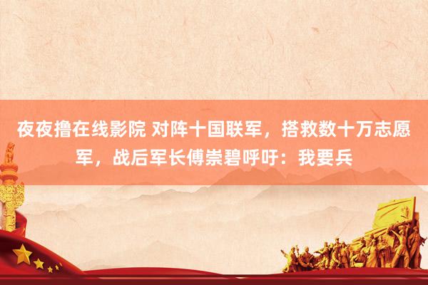 夜夜撸在线影院 对阵十国联军，搭救数十万志愿军，战后军长傅崇碧呼吁：我要兵