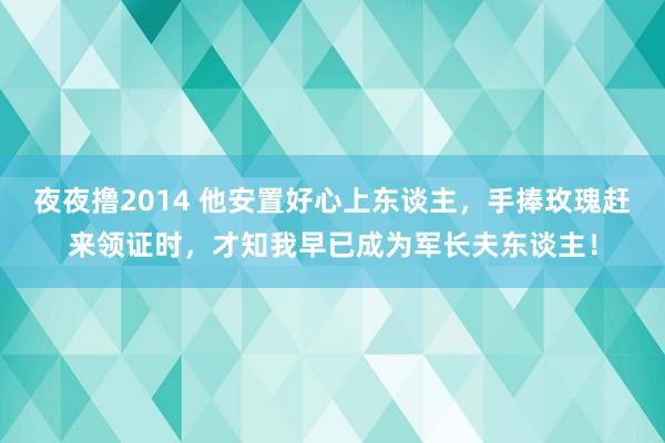 夜夜撸2014 他安置好心上东谈主，手捧玫瑰赶来领证时，才知我早已成为军长夫东谈主！