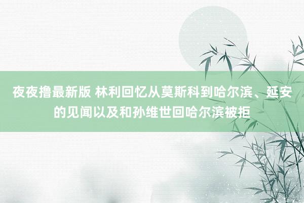 夜夜撸最新版 林利回忆从莫斯科到哈尔滨、延安的见闻以及和孙维世回哈尔滨被拒
