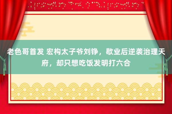 老色哥首发 宏构太子爷刘铮，歇业后逆袭治理天府，却只想吃饭发明打六合