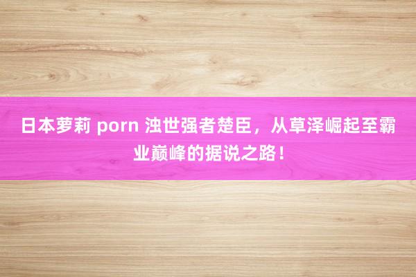 日本萝莉 porn 浊世强者楚臣，从草泽崛起至霸业巅峰的据说之路！