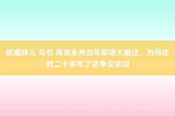 妖媚婷儿 勾引 再谈永州当年那场大搬迁，为何往时二十多年了还争议依旧