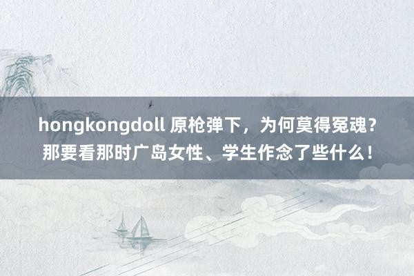 hongkongdoll 原枪弹下，为何莫得冤魂？那要看那时广岛女性、学生作念了些什么！