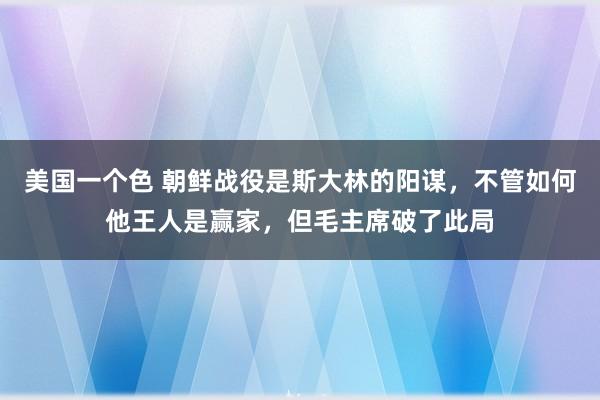 美国一个色 朝鲜战役是斯大林的阳谋，不管如何他王人是赢家，但毛主席破了此局