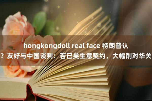 hongkongdoll real face 特朗普认怂？友好与中国谈判：若已矣生意契约，大幅削对华关税