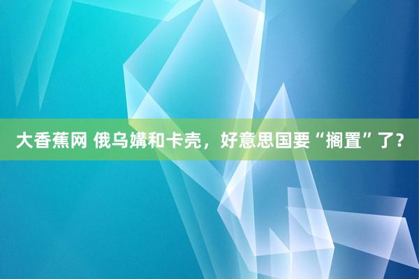 大香蕉网 俄乌媾和卡壳，好意思国要“搁置”了？