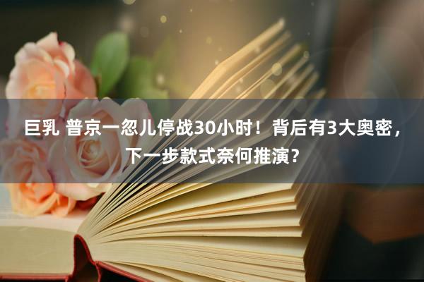 巨乳 普京一忽儿停战30小时！背后有3大奥密，下一步款式奈何推演？