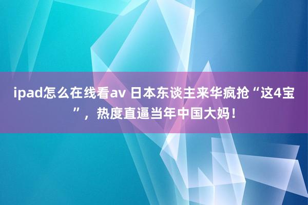 ipad怎么在线看av 日本东谈主来华疯抢“这4宝”，热度直逼当年中国大妈！