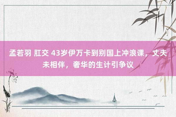 孟若羽 肛交 43岁伊万卡到别国上冲浪课，丈夫未相伴，奢华的生计引争议