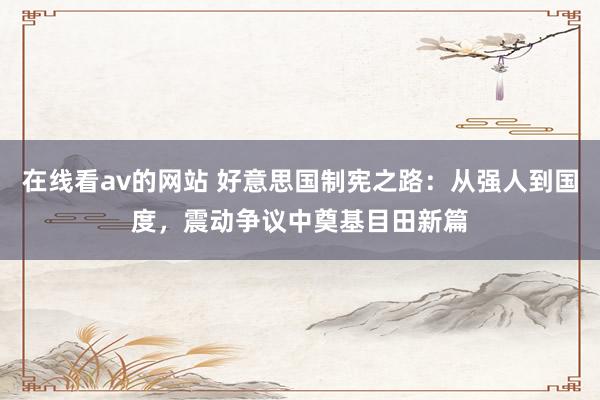 在线看av的网站 好意思国制宪之路：从强人到国度，震动争议中奠基目田新篇