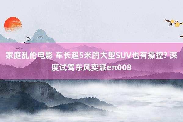 家庭乱伦电影 车长超5米的大型SUV也有操控? 深度试驾东风奕派eπ008