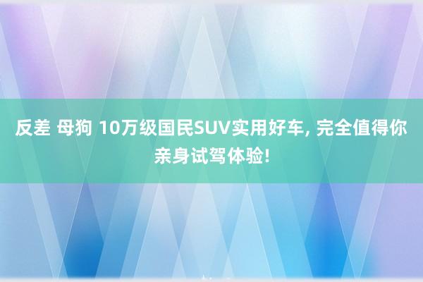 反差 母狗 10万级国民SUV实用好车, 完全值得你亲身试驾体验!