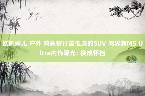妖媚婷儿 户外 鸿蒙智行最低廉的SUV 问界新M5 Ultra内饰曝光: 换成怀挡