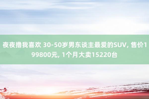 夜夜撸我喜欢 30-50岁男东谈主最爱的SUV, 售价199800元, 1个月大卖15220台