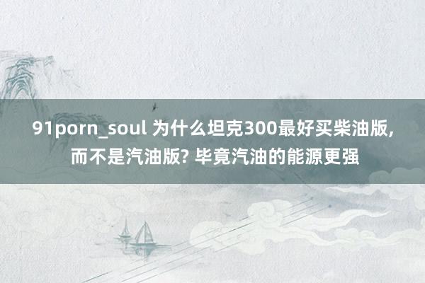 91porn_soul 为什么坦克300最好买柴油版, 而不是汽油版? 毕竟汽油的能源更强