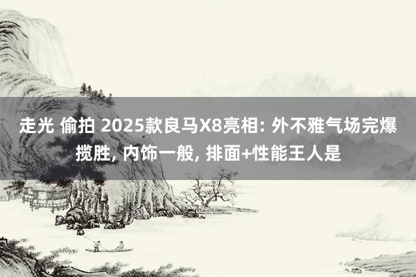 走光 偷拍 2025款良马X8亮相: 外不雅气场完爆揽胜, 内饰一般, 排面+性能王人是