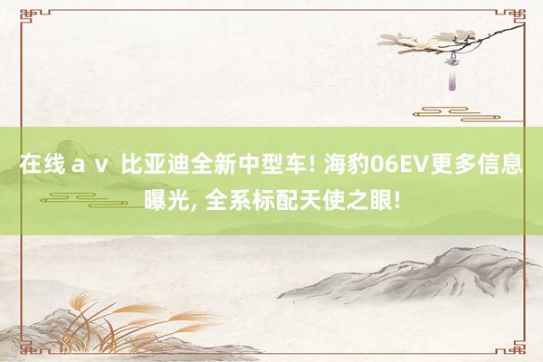 在线ａｖ 比亚迪全新中型车! 海豹06EV更多信息曝光, 全系标配天使之眼!