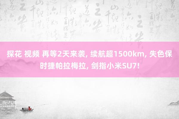 探花 视频 再等2天来袭, 续航超1500km, 失色保时捷帕拉梅拉, 剑指小米SU7!
