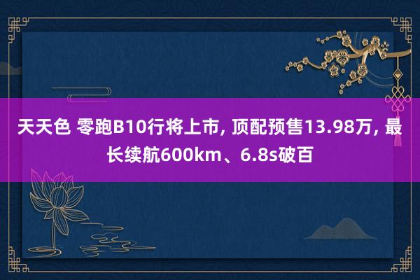 天天色 零跑B10行将上市, 顶配预售13.98万, 最长续航600km、6.8s破百