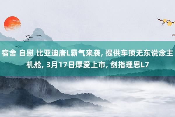 宿舍 自慰 比亚迪唐L霸气来袭, 提供车顶无东说念主机舱, 3月17日厚爱上市, 剑指理思L7