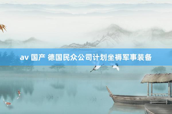 av 国产 德国民众公司计划坐褥军事装备