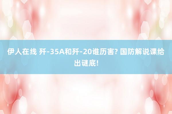 伊人在线 歼-35A和歼-20谁历害? 国防解说课给出谜底!