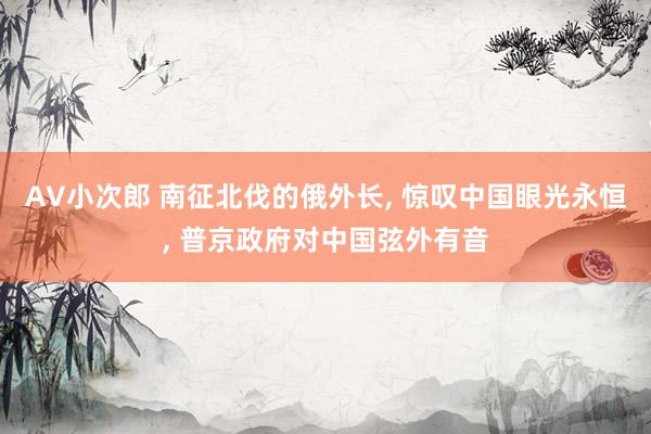 AV小次郎 南征北伐的俄外长, 惊叹中国眼光永恒, 普京政府对中国弦外有音