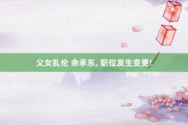 父女乱伦 余承东, 职位发生变更!