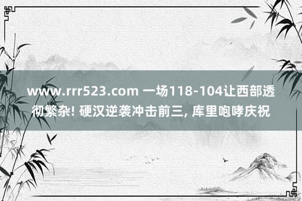 www.rrr523.com 一场118-104让西部透彻繁杂! 硬汉逆袭冲击前三, 库里咆哮庆祝