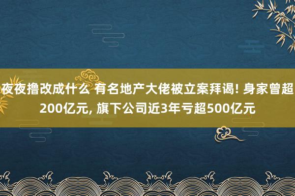 夜夜撸改成什么 有名地产大佬被立案拜谒! 身家曾超200亿元, 旗下公司近3年亏超500亿元