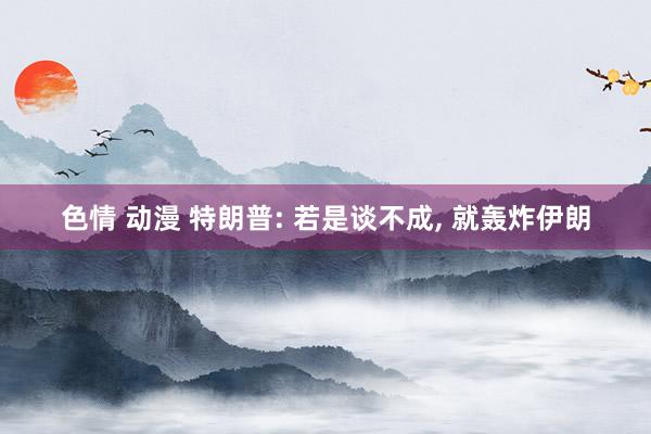 色情 动漫 特朗普: 若是谈不成, 就轰炸伊朗