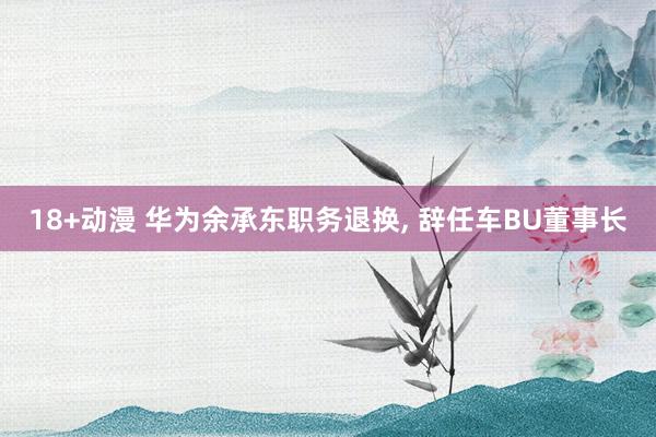 18+动漫 华为余承东职务退换, 辞任车BU董事长