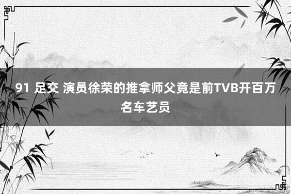 91 足交 演员徐荣的推拿师父竟是前TVB开百万名车艺员