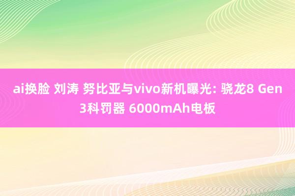 ai换脸 刘涛 努比亚与vivo新机曝光: 骁龙8 Gen3科罚器 6000mAh电板