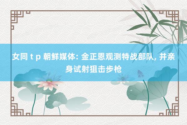 女同 t p 朝鲜媒体: 金正恩观测特战部队, 并亲身试射狙击步枪