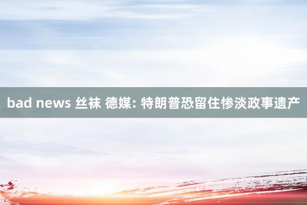 bad news 丝袜 德媒: 特朗普恐留住惨淡政事遗产