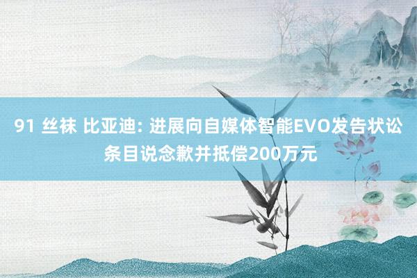 91 丝袜 比亚迪: 进展向自媒体智能EVO发告状讼 条目说念歉并抵偿200万元