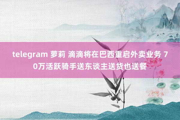 telegram 萝莉 滴滴将在巴西重启外卖业务 70万活跃骑手送东谈主送货也送餐