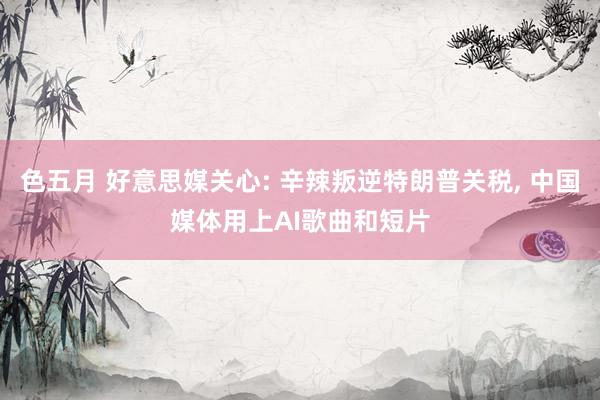 色五月 好意思媒关心: 辛辣叛逆特朗普关税, 中国媒体用上AI歌曲和短片