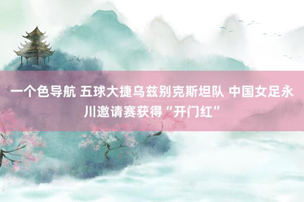 一个色导航 五球大捷乌兹别克斯坦队 中国女足永川邀请赛获得“开门红”