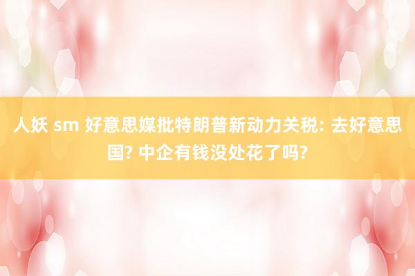 人妖 sm 好意思媒批特朗普新动力关税: 去好意思国? 中企有钱没处花了吗?