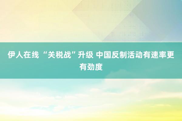 伊人在线 “关税战”升级 中国反制活动有速率更有劲度