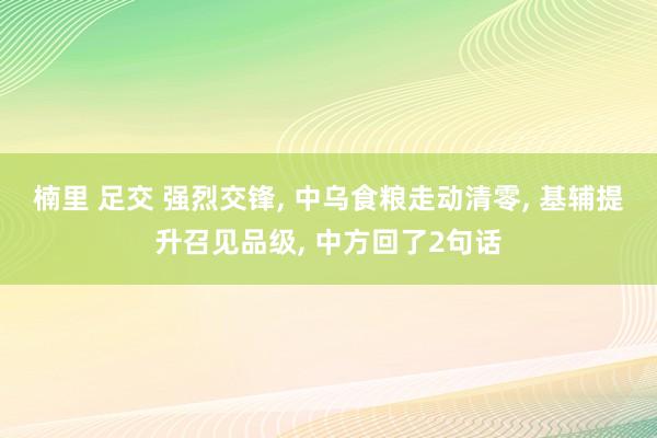楠里 足交 强烈交锋, 中乌食粮走动清零, 基辅提升召见品级, 中方回了2句话